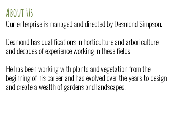 About Us Our enterprise is managed and directed by Desmond Simpson. Desmond has qualifications in horticulture and arboriculture and decades of experience working in these fields.   He has been working with plants and vegetation from the beginning of his career and has evolved over the years to design and create a wealth of gardens and landscapes. 