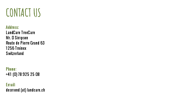 CONTACT US Address: LandCare TreeCare Mr. D Simpson Route de Pierre Grand 63 1256 Troinex Switzerland Phone: +41 (0) 78 925 25 08 Email: desmond (at) landcare.ch
